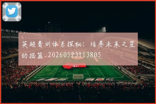 英超青训体系探秘：培养未来之星的摇篮_20260523113805