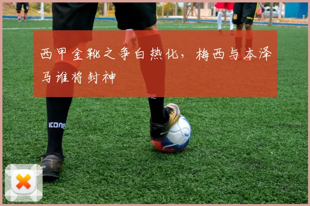 西甲金靴之争白热化，梅西与本泽马谁将封神