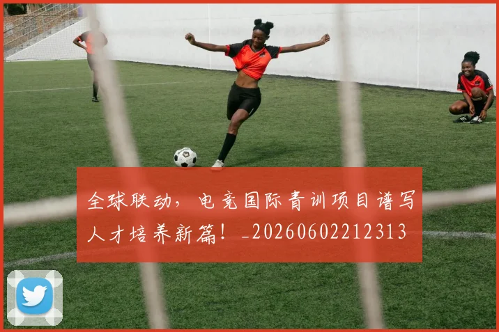 全球联动，电竞国际青训项目谱写人才培养新篇！_20260602212313