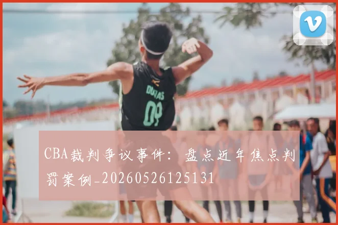 CBA裁判争议事件：盘点近年焦点判罚案例_20260526125131