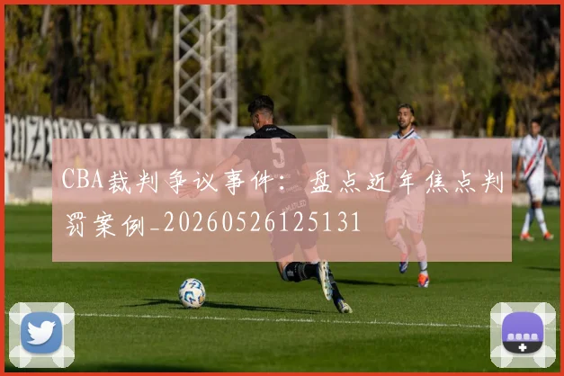 CBA裁判争议事件：盘点近年焦点判罚案例_20260526125131