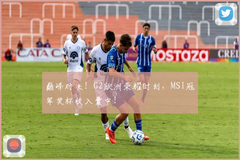巅峰对决！G2欧洲荣耀时刻，MSI冠军奖杯收入囊中！